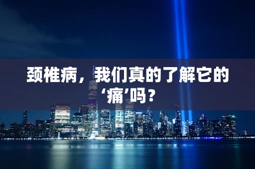 颈椎病，我们真的了解它的‘痛’吗？