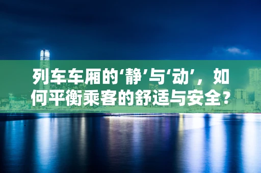 列车车厢的‘静’与‘动’，如何平衡乘客的舒适与安全？