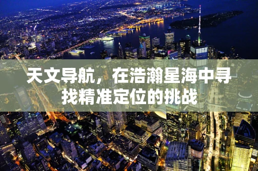 天文导航，在浩瀚星海中寻找精准定位的挑战