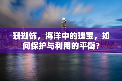 珊瑚饰，海洋中的瑰宝，如何保护与利用的平衡？