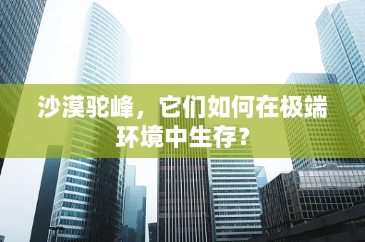 沙漠驼峰，它们如何在极端环境中生存？