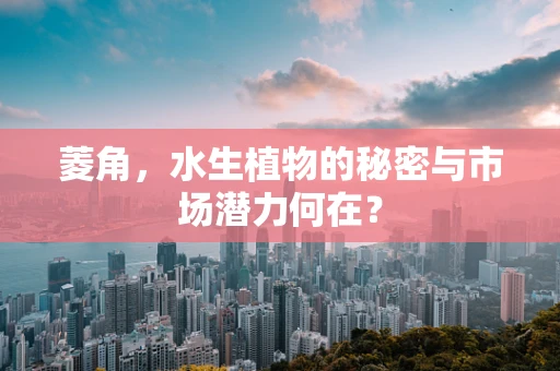 菱角，水生植物的秘密与市场潜力何在？