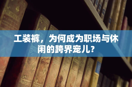 工装裤，为何成为职场与休闲的跨界宠儿？