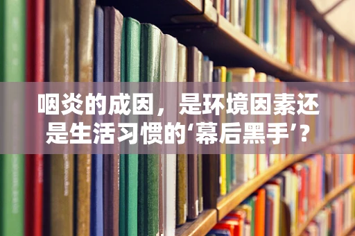咽炎的成因，是环境因素还是生活习惯的‘幕后黑手’？