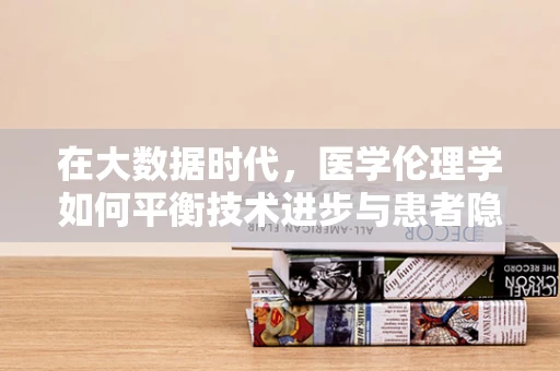 在大数据时代，医学伦理学如何平衡技术进步与患者隐私？