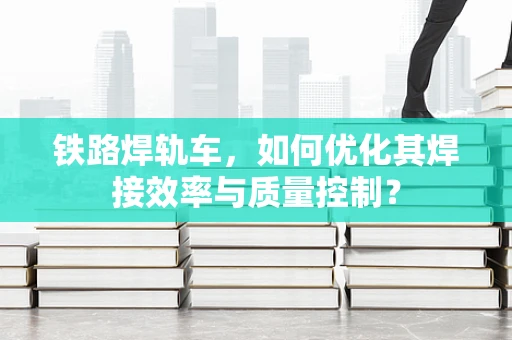 铁路焊轨车，如何优化其焊接效率与质量控制？