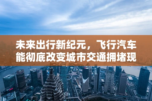 未来出行新纪元，飞行汽车能彻底改变城市交通拥堵现状吗？