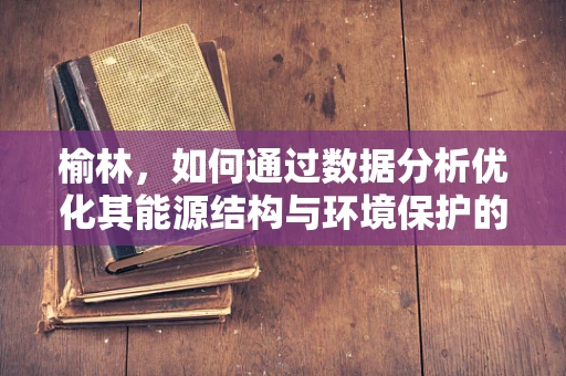 榆林，如何通过数据分析优化其能源结构与环境保护的平衡？