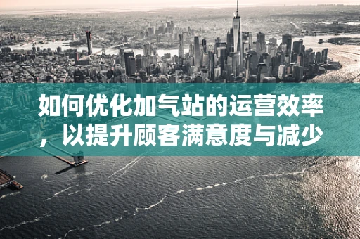 如何优化加气站的运营效率，以提升顾客满意度与减少运营成本？