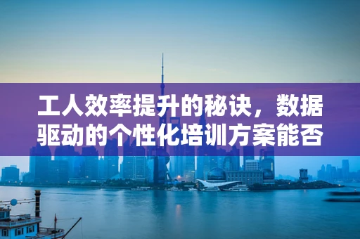 工人效率提升的秘诀，数据驱动的个性化培训方案能否成为答案？