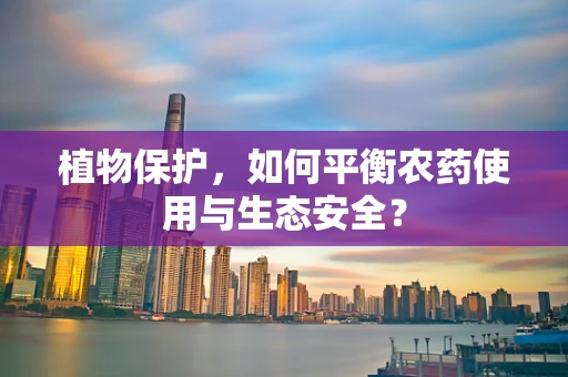 植物保护，如何平衡农药使用与生态安全？