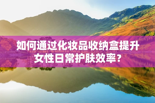 如何通过化妆品收纳盒提升女性日常护肤效率？