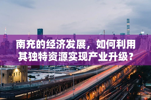 南充的经济发展，如何利用其独特资源实现产业升级？
