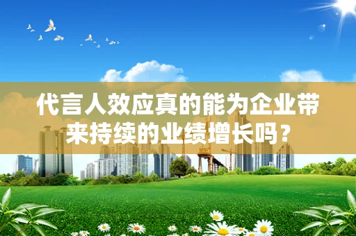 代言人效应真的能为企业带来持续的业绩增长吗？