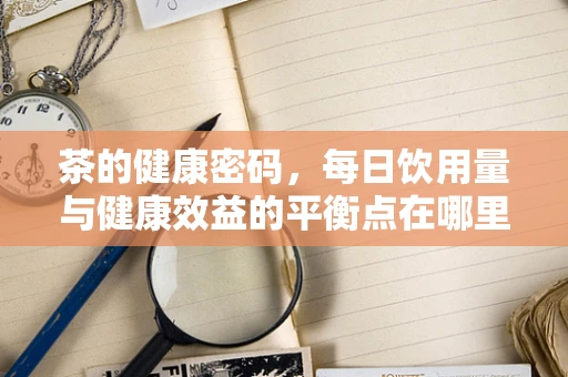 茶的健康密码，每日饮用量与健康效益的平衡点在哪里？