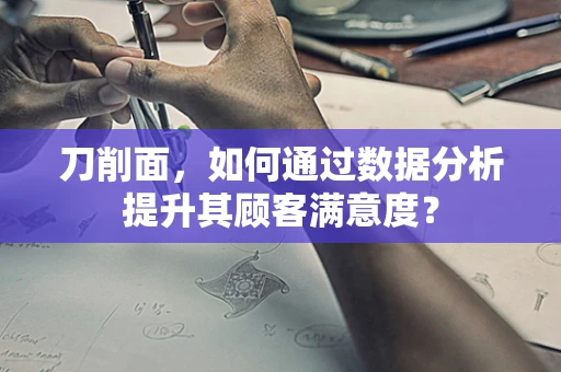 刀削面，如何通过数据分析提升其顾客满意度？