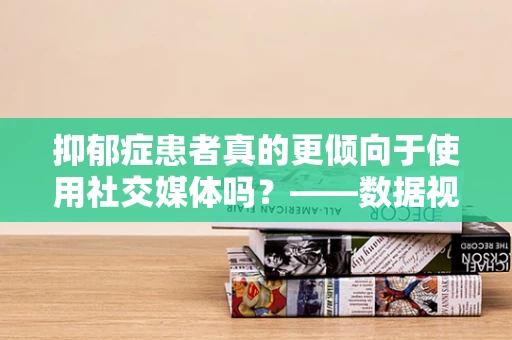 抑郁症患者真的更倾向于使用社交媒体吗？——数据视角下的网络行为与心理健康关系