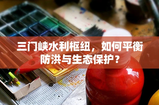 三门峡水利枢纽，如何平衡防洪与生态保护？
