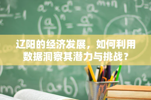 辽阳的经济发展，如何利用数据洞察其潜力与挑战？