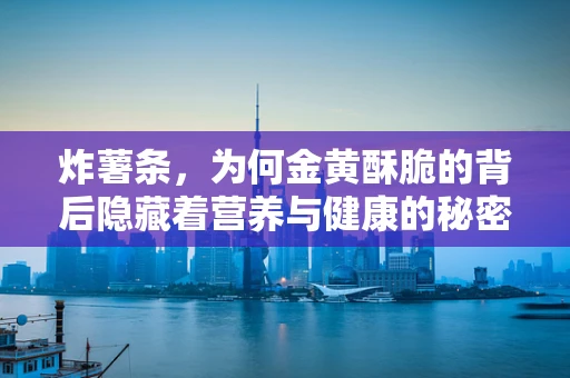 炸薯条，为何金黄酥脆的背后隐藏着营养与健康的秘密？