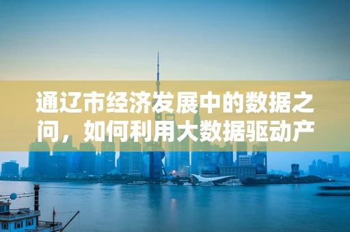 通辽市经济发展中的数据之问，如何利用大数据驱动产业升级？