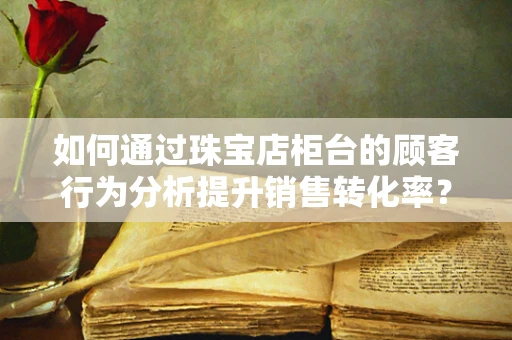如何通过珠宝店柜台的顾客行为分析提升销售转化率？