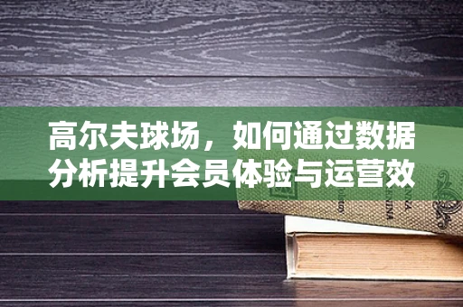 高尔夫球场，如何通过数据分析提升会员体验与运营效率？