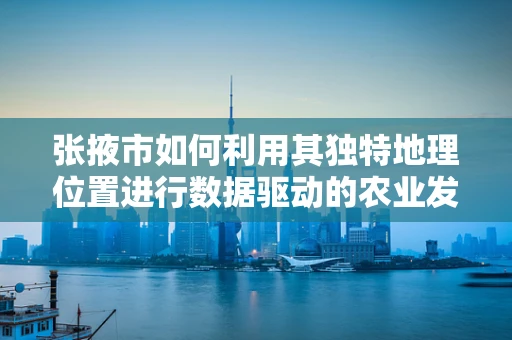 张掖市如何利用其独特地理位置进行数据驱动的农业发展？
