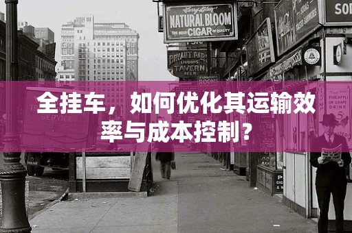 全挂车，如何优化其运输效率与成本控制？