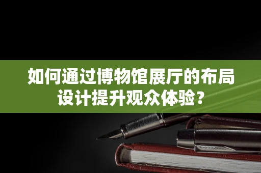 如何通过博物馆展厅的布局设计提升观众体验？