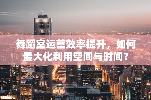 舞蹈室运营效率提升，如何最大化利用空间与时间？