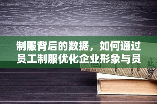 制服背后的数据，如何通过员工制服优化企业形象与员工满意度？