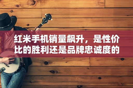 红米手机销量飙升，是性价比的胜利还是品牌忠诚度的体现？