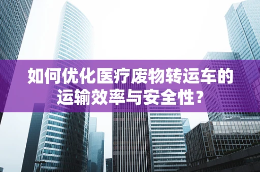 如何优化医疗废物转运车的运输效率与安全性？
