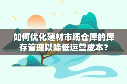 如何优化建材市场仓库的库存管理以降低运营成本？