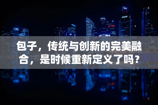 包子，传统与创新的完美融合，是时候重新定义了吗？