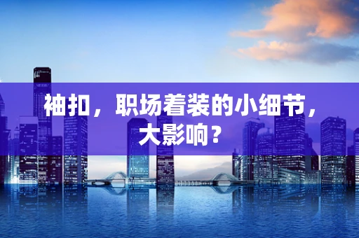 袖扣，职场着装的小细节，大影响？