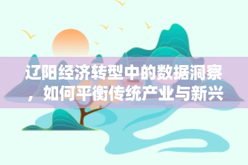 辽阳经济转型中的数据洞察，如何平衡传统产业与新兴科技？