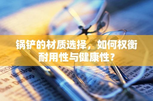 锅铲的材质选择，如何权衡耐用性与健康性？