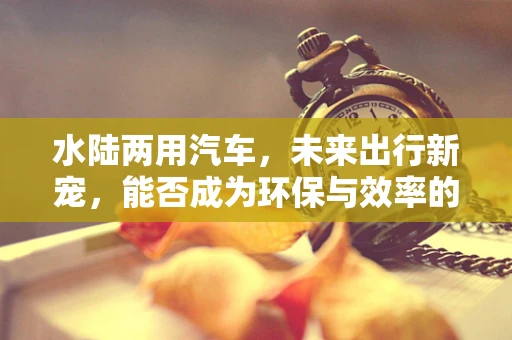 水陆两用汽车，未来出行新宠，能否成为环保与效率的完美结合？