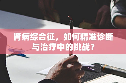 肾病综合征，如何精准诊断与治疗中的挑战？