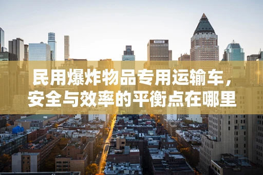 民用爆炸物品专用运输车，安全与效率的平衡点在哪里？