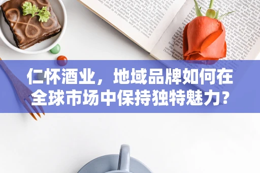 仁怀酒业，地域品牌如何在全球市场中保持独特魅力？