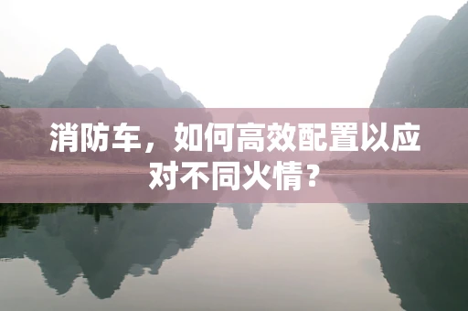消防车，如何高效配置以应对不同火情？
