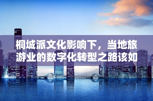 桐城派文化影响下，当地旅游业的数字化转型之路该如何走？