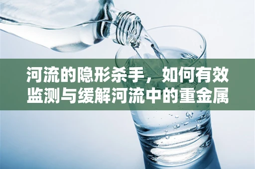 河流的隐形杀手，如何有效监测与缓解河流中的重金属污染？