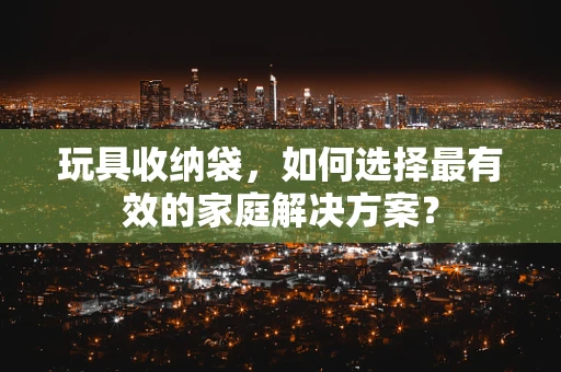 玩具收纳袋，如何选择最有效的家庭解决方案？