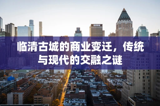 临清古城的商业变迁，传统与现代的交融之谜