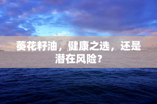 葵花籽油，健康之选，还是潜在风险？