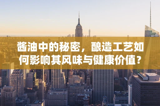 酱油中的秘密，酿造工艺如何影响其风味与健康价值？
